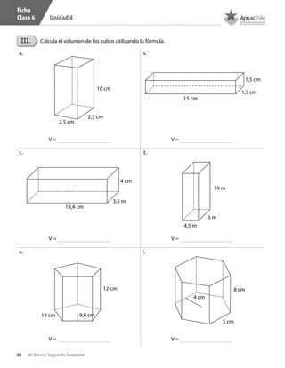 88 8º Básico, Segundo Semestre
Unidad 4
Ficha
Clase 6
III. Calcula el volumen de los cubos utilizando la fórmula.
a. b.
c. d.
e. f.
1,5 cm
1,5 cm
15 cm
10 cm
2,5 cm
2,5 cm
3,5 m
4 cm
18,4 cm
19 m
6 m
4,5 m
8 cm
5 cm
4 cm
12 cm
12 cm 9,8 cm
V =
V =
V =
V =
V =
V =
CT 8º II sem 2016.indb 88 07-06-16 19:28
 