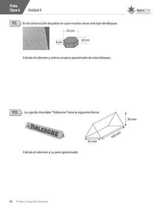 90 8º Básico, Segundo Semestre
Unidad 4
La caja de chocolate“Toblerone”tiene la siguiente forma:VII.
Calcula el volumen y su peso aproximado.
30 mm
160 mm
35 mm
VI. En la construcción de patios se usan muchas veces este tipo de bloques.
Calcula el volumen y estima un peso aproximado de estos bloques.
8 cm
23 cm
20 cm
Ficha
Clase 6
CT 8º II sem 2016.indb 90 07-06-16 19:28
 