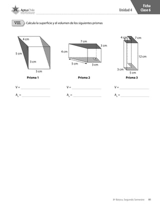 91
Unidad 4
8º Básico, Segundo Semestre
Calcula la superficie y el volumen de los siguientes prismasVIII.
4 cm
7 cm
3 cm
3 cm5 cm
4 cm
5 cm
5 cm
3 cm
4 cm 7 cm
5 cm
3 cm
12 cm
Prisma 1 Prisma 2 Prisma 3
V =
Ao
=
V =
Ao
=
V =
Ao
=
Ficha
Clase 6
CT 8º II sem 2016.indb 91 07-06-16 19:28
 