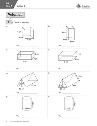 92 8º Básico, Segundo Semestre
Unidad 4
I. Calcula el volumen.
4 cm
4 cm
4 cm
a. b.
c. d.
e. f.
g. h.
8,2 cm 2,5 cm
6,9 cm
1 m13 cm 4 m
1,6 m
2 cm
4 cm
4 cm 6 cm
3 cm
1 cm
6 cm
3 cm
3 cm
V =
V =
V =
V =
V =
V =
V =
V =
3,4 mm
18,3mm
2,2 m
5,63m
Ficha
Clase 7
Volumen
CT 8º II sem 2016.indb 92 07-06-16 19:28
 
