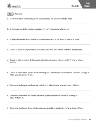 93
Unidad 4
8º Básico, Segundo Semestre
II. Resuelve:
a.	 El volumen de un cilindro es 320 cm3
y su altura es 5 cm. Entonces el radio mide:
b.	 Si el área de una de las caras de un cubo es 81 cm2
, entonces su volumen es:
c.	 ¿Cuál es el volumen de un cilindro, si el diámetro mide 6 cm y la altura es 3 veces el radio?
d.	 Calcula la altura de un prisma que tiene como área de la base 12 dm2
y 48 litros de capacidad.
e.	 Calcula el lado un prisma de base cuadrada, sabiendo que su volumen es 1 215 m3
y su altura es
de 15 m.
f.	 Calcula el ancho de un prisma de base rectangular, sabiendo que su volumen es 2 016 cm3
, su largo es
12 cm y su altura mide 21 cm.
g.	 Determina la altura de un cilindro de radio 8 cm y sabiendo que su volumen es 1 600 cm3
.
h.	 Determina el volumen del cilindro, sabiendo que el perímetro de la base es 8,79 m y su
altura mide 1,5 m.
i.	 Determina el volumen de un cilindro, sabiendo que el área basal es 84 cm2
y su altura 5,17 cm.
Ficha
Clase 7
CT 8º II sem 2016.indb 93 07-06-16 19:28
 