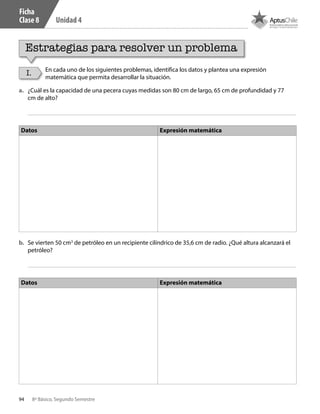 94 8º Básico, Segundo Semestre
Unidad 4
Ficha
Clase 8
Estrategias para resolver un problema
I. En cada uno de los siguientes problemas, identifica los datos y plantea una expresión
matemática que permita desarrollar la situación.
a.	 ¿Cuál es la capacidad de una pecera cuyas medidas son 80 cm de largo, 65 cm de profundidad y 77
cm de alto?
b.	 Se vierten 50 cm3
de petróleo en un recipiente cilíndrico de 35,6 cm de radio. ¿Qué altura alcanzará el
petróleo?
Datos Expresión matemática
Datos Expresión matemática
CT 8º II sem 2016.indb 94 07-06-16 19:28
 