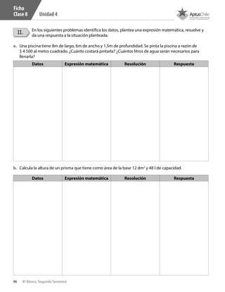 96 8º Básico, Segundo Semestre
Unidad 4
II. En los siguientes problemas identifica los datos, plantea una expresión matemática, resuelve y
da una respuesta a la situación planteada.
a.	 Una piscina tiene 8m de largo, 6m de ancho y 1,5m de profundidad. Se pinta la piscina a razón de
$ 4 500 al metro cuadrado. ¿Cuánto costará pintarla? ¿Cuántos litros de agua serán necesarios para
llenarla?
b.	 Calcula la altura de un prisma que tiene como área de la base 12 dm2
y 48 l de capacidad.
Datos Expresión matemática Resolución Respuesta
Datos Expresión matemática Resolución Respuesta
Ficha
Clase 8
CT 8º II sem 2016.indb 96 07-06-16 19:28
 