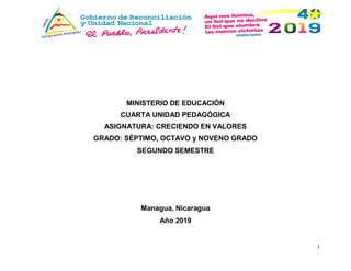 1
MINISTERIO DE EDUCACIÓN
CUARTA UNIDAD PEDAGÓGICA
ASIGNATURA: CRECIENDO EN VALORES
GRADO: SÉPTIMO, OCTAVO y NOVENO GRADO
SEGUNDO SEMESTRE
Managua, Nicaragua
Año 2019
 