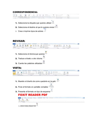 CORRESPONDENCIA: 
1. Selecciona la etiqueta que quieres utilizar 
2. Selecciona el destino al que lo quieres enviar 
3. Crea o imprime tipos de sobres 
REVISAR: 
1. Selecciona el idioma que quieres 
2. Traduce el texto a otro idioma 
3. Cuenta las palabras utilizadas 
VISTA: 
1. Muestra el diseño de como quedaría en la web 
2. Pone el formato en pantalla completa 
3. Presenta el formato en tipo de esquema 
FOXIT READER PDF 
1. SIRVE PARA CREAR PDF 
 