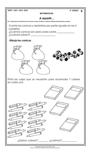 SEPT.– OCT. 2015 - 2016 2º GRADO
MATEMÁTICAS
Cuenta las canicas y repártelas por partes iguales en los 4
costalitos.
¿Cuántas canicas son para cada costal _______________
¿Cuántas sobran? _____________________
-Dibuja las canicas.
- Pinta las cajas que se necesitan para acomodar 7 colores
en cada una.
¿Sobran colores? ________, ¿cuántos? ____________
9
A repartir…
A.E. Resolución de problemas que involucren sumas iteradas o repartos mediante procedimientos diversos.
Derechos Reservados. GOB. EDO.SEECH. MTP.
Ponemos a su disposición la página http://primarias.cetechihuahua.gob.mx
 