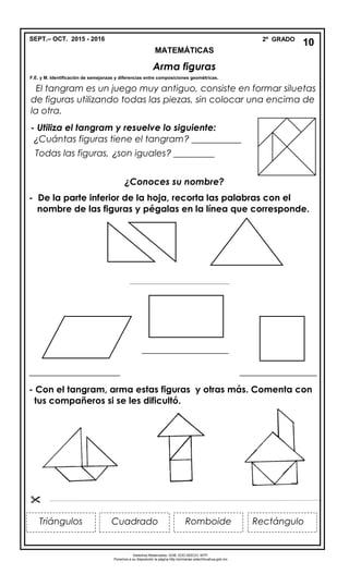 SEPT.– OCT. 2015 - 2016 2º GRADO
MATEMÁTICAS
Arma figuras
F.E. y M. Identificación de semejanzas y diferencias entre composiciones geométricas.
- Utiliza el tangram y resuelve lo siguiente:
¿Cuántas figuras tiene el tangram? ___________
Todas las figuras, ¿son iguales? _________
El tangram es un juego muy antiguo, consiste en formar siluetas
de figuras utilizando todas las piezas, sin colocar una encima de
la otra.
¿Conoces su nombre?
- De la parte inferior de la hoja, recorta las palabras con el
nombre de las figuras y pégalas en la línea que corresponde.
___________________________________
___________________
____________________ _________________
- Con el tangram, arma estas figuras y otras más. Comenta con
tus compañeros si se les dificultó.

10
CuadradoTriángulos Romboide Rectángulo

Derechos Reservados. GOB. EDO.SEECH. MTP.
Ponemos a su disposición la página http://primarias.cetechihuahua.gob.mx
 