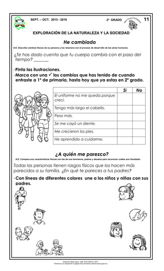 ¿Te has dado cuenta que tu cuerpo cambia con el paso del
tiempo? _______
-Pinta las ilustraciones.
-Marca con una  los cambios que has tenido de cuando
entraste a 1º de primaria, hasta hoy que ya estas en 2º grado.
¿A quién me parezco?
A.E. Compara sus características físicas con las de sus hermanos, padres y abuelos para reconocer cuáles son heredadas.
Todas las personas tienen rasgos físicos que los hacen más
parecidos a su familia. ¿En qué te pareces a tus padres?
-Con líneas de diferentes colores une a los niños y niñas con sus
padres.
SEPT. – OCT. 2015 - 2016 2º GRADO 11
He cambiado
A.E. Describe cambios físicos de su persona y los relaciona con el proceso de desarrollo de los seres humanos.
Si No
El uniforme no me queda porque
crecí.
Tengo más largo el cabello.
Peso más.
Se me cayó un diente.
Me crecieron los pies.
He aprendido a cuidarme.
Derechos Reservados. GOB. EDO.SEECH. MTP.
Ponemos a su disposición la página http://primarias.cetechihuahua.gob.mx
EXPLORACIÓN DE LA NATURALEZA Y LA SOCIEDAD
 