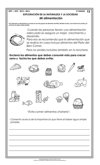 SEPT. – OCT. 2015 – 2016 2º GRADO
EXPLORACIÓN DE LA NATURALEZA Y LA SOCIEDAD
Mi alimentación
A.E. Describe su alimentación con base en los tres grupos de alimentos del Plato del Bien Comer, sus horarios de comida y el
consumo de agua simple potable.
-Encierra los alimentos que debes consumir más para crecer
sano y tacha los que debes evitar.
“Evita comer alimentos chatarra”.
Derechos Reservados. GOB. EDO.SEECH. MTP.
Ponemos a su disposición la página http://primarias.cetechihuahua.gob.mx
13
Cuando las personas tienen una alimentación
adecuada se asegura un mejor crecimiento y
desarrollo.
Para eso se recomienda que la alimentación que
se realice en casa incluya alimentos del Plato del
Bien Comer.
Pero no olvides incluirlos también en tu lonchera.
-
- Comenta acerca de la importancia que tiene el beber agua simple
potable.
______________________________________________________________
______________________________________________________________
______________________________________________________________
______________________________________________________________
______________________________________________________________
 