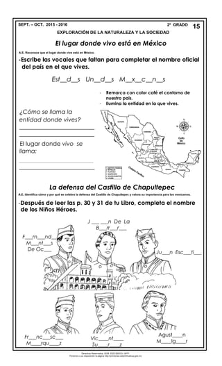 SEPT. – OCT. 2015 - 2016 2º GRADO
EXPLORACIÓN DE LA NATURALEZA Y LA SOCIEDAD
El lugar donde vivo está en México
A.E. Reconoce que el lugar donde vive está en México.
-Escribe las vocales que faltan para completar el nombre oficial
del país en el que vives.
Est__d__s Un__d__s M__x__c__n__s
La defensa del Castillo de Chapultepec
A.E. Identifica cómo y por qué se celebra la defensa del Castillo de Chapultepec y valora su importancia para los mexicanos.
-Después de leer las p. 30 y 31 de tu Libro, completa el nombre
de los Niños Héroes.
15
¿Cómo se llama la
entidad donde vives?
__________________________
__________________________
El lugar donde vivo se
llama:
_________________________________________
__________________________
- Remarca con color café el contorno de
nuestro país.
- Ilumina la entidad en la que vives.
Vic____nt____
Su____r____z
Fr___nc___sc___
M____rqu____z
Derechos Reservados. GOB. EDO.SEECH. MTP.
Ponemos a su disposición la página http://primarias.cetechihuahua.gob.mx
F___rn___nd__
M___nt___s
De Oc___
J ___ ___n De La
B___rr___r___
Ju___n Esc___ti___
Agust____n
M____lg____r
 