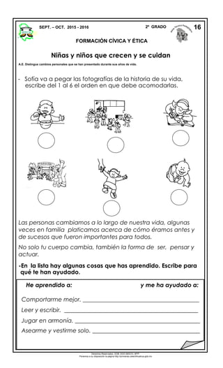 - Sofía va a pegar las fotografías de la historia de su vida,
escribe del 1 al 6 el orden en que debe acomodarlas.
Las personas cambiamos a lo largo de nuestra vida, algunas
veces en familia platicamos acerca de cómo éramos antes y
de sucesos que fueron importantes para todos.
No solo tu cuerpo cambia, también la forma de ser, pensar y
actuar.
-En la lista hay algunas cosas que has aprendido. Escribe para
qué te han ayudado.
SEPT. – OCT. 2015 - 2016 2º GRADO
FORMACIÓN CÍVICA Y ÉTICA
16
He aprendido a: y me ha ayudado a:
Comportarme mejor. ________________________________________
Leer y escribir. ______________________________________________
Jugar en armonía. ___________________________________________
Asearme y vestirme solo. _____________________________________
Derechos Reservados. GOB. EDO.SEECH. MTP.
Ponemos a su disposición la página http://primarias.cetechihuahua.gob.mx
Niñas y niños que crecen y se cuidan
A.E. Distingue cambios personales que se han presentado durante sus años de vida.
 