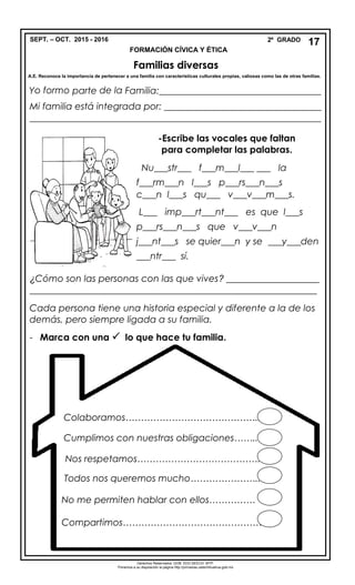 Yo formo parte de la Familia:___________________________________
Mi familia está integrada por: __________________________________
_______________________________________________________________
¿Cómo son las personas con las que vives? ____________________
______________________________________________________________
Cada persona tiene una historia especial y diferente a la de los
demás, pero siempre ligada a su familia.
- Marca con una  lo que hace tu familia.
SEPT. – OCT. 2015 - 2016 2º GRADO
FORMACIÓN CÍVICA Y ÉTICA
Derechos Reservados. GOB. EDO.SEECH. MTP.
Ponemos a su disposición la página http://primarias.cetechihuahua.gob.mx
Familias diversas
A.E. Reconoce la importancia de pertenecer a una familia con características culturales propias, valiosas como las de otras familias.
17
-Escribe las vocales que faltan
para completar las palabras.
Nu___str___ f___m___l___ ___ la
f___rm___n l___s p___rs___n___s
c___n l___s qu___ v___v___m___s.
L___ imp___rt___nt___ es que l___s
p___rs___n___s que v___v___n
j___nt___s se quier___n y se ___y___den
___ntr___ sí.
Nos respetamos………………………………….
Cumplimos con nuestras obligaciones……...
Todos nos queremos mucho…………………...
Colaboramos……………………………………..
No me permiten hablar con ellos……………
Compartimos………………………………………
 