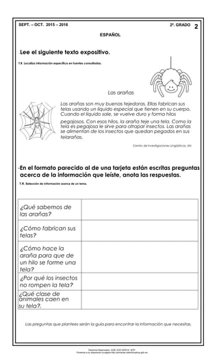 SEPT. – OCT. 2015 – 2016 2º. GRADO
ESPAÑOL
-Lee el siguiente texto expositivo.
T.R. Localiza información específica en fuentes consultadas.
-En el formato parecido al de una tarjeta están escritas preguntas
acerca de la información que leíste, anota las respuestas.
¿Qué sabemos de
las arañas?
¿Cómo fabrican sus
telas?
¿Cómo hace la
araña para que de
un hilo se forme una
tela?
¿Por qué los insectos
no rompen la tela?
¿Qué clase de
animales caen en
su tela?.
Las preguntas que plantees serán la guía para encontrar la información que necesitas.
2
Derechos Reservados. GOB. EDO.SEECH. MTP.
Ponemos a su disposición la página http://primarias.cetechihuahua.gob.mx
Las arañas
Las arañas son muy buenas tejedoras. Ellas fabrican sus
telas usando un líquido especial que tienen en su cuerpo.
Cuando el líquido sale, se vuelve duro y forma hilos
pegajosos. Con esos hilos, la araña teje una tela. Como la
tela es pegajosa le sirve para atrapar insectos. Las arañas
se alimentan de los insectos que quedan pegados en sus
telarañas.
Centro de Investigaciones Lingüísticas, UN
T.R. Selección de información acerca de un tema.
 
