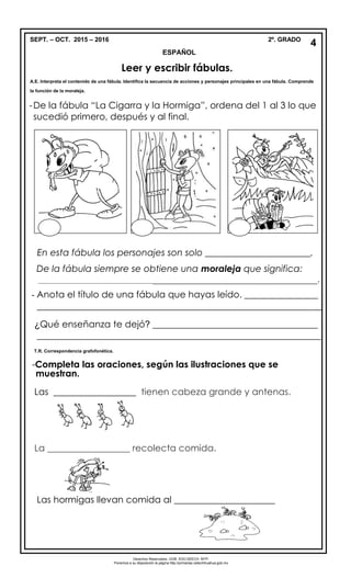 SEPT. – OCT. 2015 – 2016 2º. GRADO
ESPAÑOL
-De la fábula “La Cigarra y la Hormiga”, ordena del 1 al 3 lo que
sucedió primero, después y al final.
En esta fábula los personajes son solo _______________________.
De la fábula siempre se obtiene una moraleja que significa:
____________________________________________________________________________.
- Anota el título de una fábula que hayas leído. ________________
______________________________________________________________
¿Qué enseñanza te dejó? ____________________________________
______________________________________________________________
-Completa las oraciones, según las ilustraciones que se
Las __________________ tienen cabeza grande y antenas.
La __________________ recolecta comida.
Las hormigas llevan comida al ______________________
4
4
Leer y escribir fábulas.
A.E. Interpreta el contenido de una fábula. Identifica la secuencia de acciones y personajes principales en una fábula. Comprende
la función de la moraleja.
muestran.
Derechos Reservados. GOB. EDO.SEECH. MTP.
Ponemos a su disposición la página http://primarias.cetechihuahua.gob.mx
T.R. Correspondencia grafofonética.
 