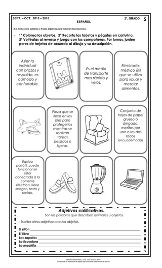 SEPT. – OCT. 2015 – 2016 2º. GRADO
ESPAÑOL
- 1º Colorea los objetos. 2º Recorta las tarjetas y pégalas en cartulina.
3º Voltéalas al reverso y juega con tus compañeros. Por turnos, junten
pares de tarjetas de acuerdo al dibujo y su descripción.
Conjunto de
hojas de papel
grueso o
delgado,
escritas por
uno o los dos
lados
encuadernadas
Asiento
individual
con brazos y
respaldo, es
cómodo y
confortable.
Equipo
portátil, puede
funcionar sin
estar
conectada a la
corriente
eléctrica, tiene
imagen, texto y
sonido.
Es el medio
de transporte
mas rápido y
veloz.
Pieza que se
lleva en los
pies para
protegerlos
mientras se
realizan
tareas
pesadas o
ligeras.
Adjetivos calificativos.
Son las palabras que describen animales u objetos.
-
- Escribe otros adjetivos a estos objetos.
El sillón _____________________________________________________________________
El libro ______________________________________________________________________
Los zapatos _________________________________________________________________
La licuadora ________________________________________________________________
La mochila__________________________________________________________________
-
Derechos Reservados. GOB. EDO.SEECH. MTP.
Ponemos a su disposición la página http://primarias.cetechihuahua.gob.mx
5
Electrodo-
méstico útil
que se utiliza
para licuar y
mezclar
alimentos.
A.E. Selecciona palabras o frases adjetivas para elaborar descripciones.
 