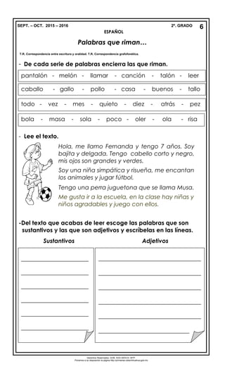 SEPT. – OCT. 2015 – 2016 2º. GRADO
ESPAÑOL
Palabras que riman…
- De cada serie de palabras encierra las que riman.
- Lee el texto.
-Del texto que acabas de leer escoge las palabras que son
sustantivos y las que son adjetivos y escríbelas en las líneas.
Sustantivos Adjetivos
6
Derechos Reservados. GOB. EDO.SEECH. MTP.
Ponemos a su disposición la página http://primarias.cetechihuahua.gob.mx
pantalón - melón - llamar - canción - talón - leer
caballo - gallo - pollo - casa - buenos - tallo
todo - vez - mes - quieto - diez - atrás - pez
bola - masa - sola - poco - oler - ola - risa
Hola, me llamo Fernanda y tengo 7 años. Soy
bajita y delgada. Tengo cabello corto y negro,
mis ojos son grandes y verdes.
Soy una niña simpática y risueña, me encantan
los animales y jugar fútbol.
Tengo una perra juguetona que se llama Musa.
Me gusta ir a la escuela, en la clase hay niñas y
niños agradables y juego con ellos.
T.R. Correspondencia entre escritura y oralidad. T.R. Correspondencia grafofonética.
_______________________
_______________________
_______________________
_______________________
_______________________
_______________________
___________________________________
___________________________________
___________________________________
___________________________________
___________________________________
_______________________________
 