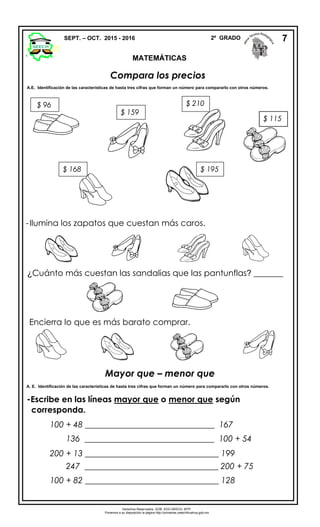 Compara los precios
A.E. Identificación de las características de hasta tres cifras que forman un número para compararlo con otros números.
Mayor que – menor que
A. E. Identificación de las características de hasta tres cifras que forman un número para compararlo con otros números.
-Escribe en las líneas mayor que o menor que según
corresponda.
100 + 48 _______________________________ 167
136 _______________________________ 100 + 54
200 + 13 ________________________________ 199
247 ________________________________ 200 + 75
100 + 82 ________________________________ 128
SEPT. – OCT. 2015 - 2016 2º GRADO
MATEMÁTICAS
7
$ 168
$ 159
$ 210
$ 195
Derechos Reservados. GOB. EDO.SEECH. MTP.
Ponemos a su disposición la página http://primarias.cetechihuahua.gob.mx
$ 96
$ 115
-Ilumina los zapatos que cuestan más caros.
¿Cuánto más cuestan las sandalias que las pantunflas? _______
Encierra lo que es más barato comprar.
 