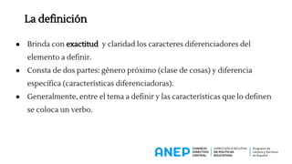La definición
● Brinda con exactitud y claridad los caracteres diferenciadores del
elemento a definir.
● Consta de dos partes: género próximo (clase de cosas) y diferencia
específica (características diferenciadoras).
● Generalmente, entre el tema a definir y las características que lo definen
se coloca un verbo.
 