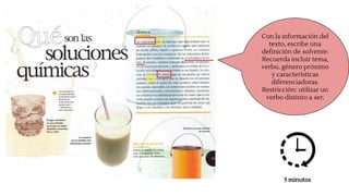 Con la información del
texto, escribe una
definición de solvente.
Recuerda incluir tema,
verbo, género próximo
y características
diferenciadoras.
Restricción: utilizar un
verbo distinto a ser.
5 minutos
 