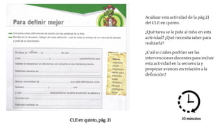 Analizar esta actividad de la pág 21
del CLE en quinto.
¿Qué tarea se le pide al niño en esta
actividad? ¿Qué necesita saber para
realizarla?
¿Cuál o cuáles podrían ser las
intervenciones docentes para incluir
esta actividad en la secuencia y
propiciar avances en relación a la
definición?
CLE en quinto, pág. 21 10 minutos
 