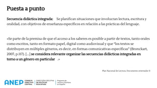 Puesta a punto
Secuencia didáctica integrada: Se planifican situaciones que involucran lectura, escritura y
oralidad, con objetivos de enseñanza específicos en relación a las prácticas del lenguaje.
«Se parte de la premisa de que el acceso a los saberes es posible a partir de textos, tanto orales
como escritos, tanto en formato papel, digital como audiovisual y que “los textos se
distribuyen en múltiples géneros, es decir, en formas comunicativas específicas” (Bronckart,
2007, p.117). [...] se considera relevante organizar las secuencias didácticas integradas en
torno a un género en particular .»
Plan Nacional de Lectura. Documento orientador II
 