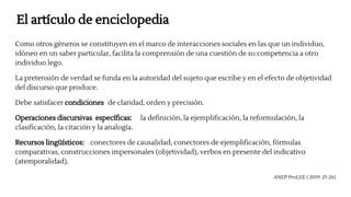 El artículo de enciclopedia
Como otros géneros se constituyen en el marco de interacciones sociales en las que un individuo,
idóneo en un saber particular, facilita la comprensión de una cuestión de su competencia a otro
individuo lego.
La pretensión de verdad se funda en la autoridad del sujeto que escribe y en el efecto de objetividad
del discurso que produce.
Debe satisfacer condiciones de claridad, orden y precisión.
Operaciones discursivas específicas: la definición, la ejemplificación, la reformulación, la
clasificación, la citación y la analogía.
Recursos lingüísticos: conectores de causalidad, conectores de ejemplificación, fórmulas
comparativas, construcciones impersonales (objetividad), verbos en presente del indicativo
(atemporalidad).
ANEP-ProLEE ( 2019: 25-26)
 