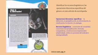 Identificar los recursos lingüísticos y las
operaciones discursivas específicas del
género, en este artículo de enciclopedia.
CLE en cuarto, pág. 13
Operaciones discursivas específicas: la
definición, la ejemplificación, la reformulación, la
clasificación, la citación y la analogía.
Recursos lingüísticos: conectores de causalidad,
conectores de ejemplificación, fórmulas
comparativas, construcciones impersonales
(objetividad), verbos en presente del indicativo
(atemporalidad).
 