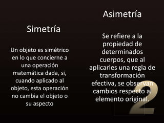 Asimetría
      Simetría
                              Se refiere a la
                              propiedad de
Un objeto es simétrico        determinados
en lo que concierne a        cuerpos, que al
    una operación        aplicarles una regla de
 matemática dada, si,        transformación
  cuando aplicado al      efectiva, se observan
objeto, esta operación    cambios respecto al
no cambia el objeto o
                           elemento original.
      su aspecto
 