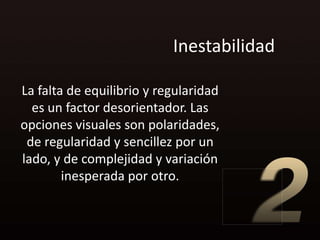 Inestabilidad

La falta de equilibrio y regularidad
  es un factor desorientador. Las
opciones visuales son polaridades,
 de regularidad y sencillez por un
lado, y de complejidad y variación
        inesperada por otro.
 