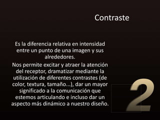 Contraste

  Es la diferencia relativa en intensidad
   entre un punto de una imagen y sus
               alrededores.
Nos permite excitar y atraer la atención
  del receptor, dramatizar mediante la
 utilización de diferentes contrastes (de
color, textura, tamaño...), dar un mayor
    significado a la comunicación que
  estemos articulando e incluso dar un
aspecto más dinámico a nuestro diseño.
 
