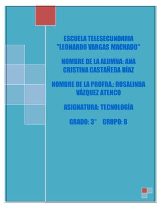 ESCUELA TELESECUNDARIA 
"LEONARDO VARGAS MACHADO" 
NOMBRE DE LA ALUMNA: ANA 
CRISTINA CASTAÑEDA DÍAZ 
NOMBRE DE LA PROFRA.: ROSALINDA 
VÁZQUEZ ATENCO 
ASIGNATURA: TECNOLOGÍA 
GRADO: 3° GRUPO: B 
 