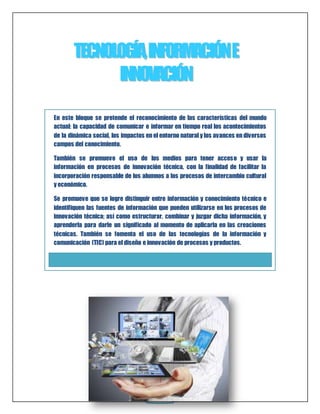 TECNOLOGÍÍA,, IINFORMACIIÓN E 
IINNOVACIIÓN 
En este bloque se pretende el reconocimiento de las características del mundo 
actual: la capacidad de comunicar e informar en tiempo real los acontecimientos 
de la dinámica social, los impactos en el entorno natural y los avances en diversos 
campos del conocimiento. 
También se promueve el uso de los medios para tener acceso y usar la 
información en procesos de innovación técnica, con la finalidad de facilitar la 
incorporación responsable de los alumnos a los procesos de intercambio cultural 
y económico. 
Se promueve que se logre distinguir entre información y conocimiento técnico e 
identifiquen las fuentes de información ORI que GI NAL 
pueden utilizarse en los procesos de 
innovación técnica; así como estructurar, combinar y juzgar dicha información, y 
aprenderla para darle un significado al momento de aplicarla en las creaciones 
técnicas. También se fomenta el uso de las tecnologías de la información y 
comunicación (TIC) para el diseño e innovación de procesos y productos. 
3 
 