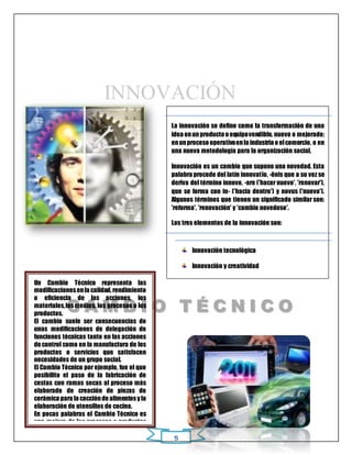 INNOVACIÓN 
La innovación se define como la transformación de una 
idea en un producto o equipo vendible, nuevo o mejorado; 
en un proceso operativo en la industria o el comercio, o en 
una nueva metodología para la organización social. 
Innovación es un cambio que supone una novedad. Esta 
palabra procede del latín innovatĭo, -ōnis que a su vez se 
deriva del término innovo, -are ('hacer nuevo', 'renovar'), 
que se forma con in- ('hacia dentro') y novus ('nuevo'). 
Algunos términos que tienen un significado similar son: 
'reforma', 'renovación' y 'cambio novedoso'. 
Los tres elementos de la innovación son: 
ORI GI NAL 
5 
Innovación tecnológica 
Innovación y creatividad 
Innovación educativa 
Un Cambio Técnico representa las 
modificaciones en la calidad, rendimiento 
o eficiencia de las acciones, los 
materiales, los medios, los procesos o los 
productos. 
El cambio suele ser consecuencias de 
unas modificaciones de delegación de 
funciones técnicas tanto en las acciones 
de control como en la manufactura de los 
productos o servicios que satisfacen 
necesidades de un grupo social. 
El Cambio Técnico por ejemplo, fue el que 
posibilito el paso de la fabricación de 
cestas con ramas secas al proceso más 
elaborado de creación de piezas de 
cerámica para la cocción de alimentos y la 
elaboración de utensilios de cocina. 
En pocas palabras el Cambio Técnico es 
una mejora de los procesos o productos 
empleados en el tema que uno lo 
clasifique y tanto en las acciones, es una 
mejora del ser humano. 
C AMB II O T É CNII CO 
 
