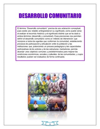 DESARROLLO COMUNIITARIIO 
El término “Desarrollo comunitario” precisa de una aclaración conceptual, 
pues existe una notable ambigüedad en su significado, como puede verse 
al analizar el recorrido histórico y el significado distinto que se ha dado a 
ambos términos (desarrollo y comunidad). Esas precisiones nos permiten 
definir el desarrollo comunitario como un método de intervención que 
incorpora a todos los agentes que conforman la comunidad, estableciendo 
procesos de participación y articulación entre la población y las 
instituciones que, potenciando un proceso pedagógico y las capacidades 
participativas de los actores y de las estructuras mediadoras, permita 
alcanzar unos objetivos comunes y predeterminados para mejorar las 
condiciones económicas, sociales y culturales de las comunidades, y cuyos 
resultados puedan ser evaluados de forma continuada. 
ORI GI NAL 
6 
