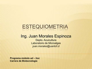 ESTEQUIOMETRIA
        Ing. Juan Morales Espinoza
                     Depto. Acuicultura
                 Laboratorio de Microalgas
                  juan.morales@uantof.cl



Programa módulo ad – hoc
Carrera de Biotecnología
 