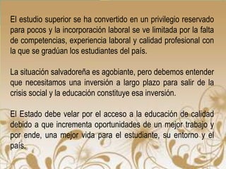 El estudio superior se ha convertido en un privilegio reservado
para pocos y la incorporación laboral se ve limitada por la falta
de competencias, experiencia laboral y calidad profesional con
la que se gradúan los estudiantes del país.

La situación salvadoreña es agobiante, pero debemos entender
que necesitamos una inversión a largo plazo para salir de la
crisis social y la educación constituye esa inversión.

El Estado debe velar por el acceso a la educación de calidad
debido a que incrementa oportunidades de un mejor trabajo y
por ende, una mejor vida para el estudiante, su entorno y el
país.
 
