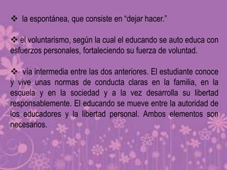  la espontánea, que consiste en “dejar hacer.”

 el voluntarismo, según la cual el educando se auto educa con
esfuerzos personales, fortaleciendo su fuerza de voluntad.

 vía intermedia entre las dos anteriores. El estudiante conoce
y vive unas normas de conducta claras en la familia, en la
escuela y en la sociedad y a la vez desarrolla su libertad
responsablemente. El educando se mueve entre la autoridad de
los educadores y la libertad personal. Ambos elementos son
necesarios.
 