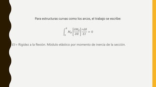 Para estructuras curvas como los arcos, el trabajo se escribe:
0
𝜃
𝑀𝜃
𝜕𝑀𝜃
𝜕𝑅
𝑟𝑑𝜃
𝐸𝐼
= 0
𝐸𝐼= Rigidez a la flexión. Módulo elástico por momento de inercia de la sección.
 