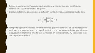 • Debido a que tenemos 2 ecuaciones de equilibrio y 3 incógnitas, eso significa que
tenemos una viga hiperestática de grado 1.
• El segundo teorema se aplica que la deflexión con la desviación vertical es igual a cero.
∆=
0
𝐿
𝑀
𝜕𝑀
𝜕𝑃
𝑑𝑥
𝐸𝐼
= 0
• Para poder aplicar el segundo teorema tenemos que considerar una de las dos reacciones
verticales que tenemos, como la carga P vertical, con la cual vamos a derivar parcialmente
la ecuación de momento, en este caso la reacción en considerar sería 𝑅𝐵 ya que esa es la
que mejor nos conviene.
 