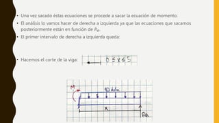 • Una vez sacado éstas ecuaciones se procede a sacar la ecuación de momento.
• El análisis lo vamos hacer de derecha a izquierda ya que las ecuaciones que sacamos
posteriormente están en función de 𝑅𝐵.
• El primer intervalo de derecha a izquierda queda:
• Hacemos el corte de la viga:
 