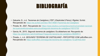 BIBLIOGRAFÍA
• Galuarte, D., n.d. Teoremas de Castigliano | PDF | Elasticidad (Física) | Rigidez. Scribd.
Recuperado de: https://es.scribd.com/doc/183178581/Teoremas-de-Castigliano
• Pineda, M., 2021. Recuperado de: https://www.studocu.com/pe/document/universidad-nacional-
de-huancavelica/analisis-estructural/segundo-teorema-de-castigliano/16510730
• García, M., 2015. Segundo teorema de castigliano. Es.slideshare.net. Recuperdo de:
https://es.slideshare.net/chriizthiiaan7/segundo-teorema-de-castigliano-58260513
• Pineda, J., n.d. SEGUNDO TEOREMA DE CASTIGLIANO - PDFCOFFEE.COM. pdfcoffee.com.
Recuperado de: https://pdfcoffee.com/segundo-teorema-de-castigliano-12-pdf-free.html
 