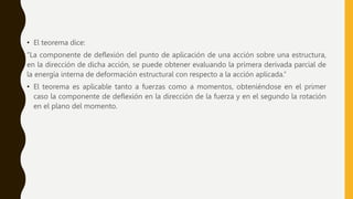 • El teorema dice:
“La componente de deflexión del punto de aplicación de una acción sobre una estructura,
en la dirección de dicha acción, se puede obtener evaluando la primera derivada parcial de
la energía interna de deformación estructural con respecto a la acción aplicada.”
• El teorema es aplicable tanto a fuerzas como a momentos, obteniéndose en el primer
caso la componente de deflexión en la dirección de la fuerza y en el segundo la rotación
en el plano del momento.
 