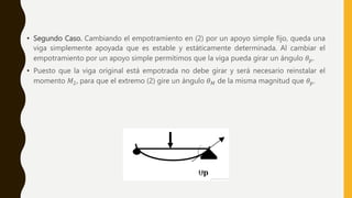 • Segundo Caso. Cambiando el empotramiento en (2) por un apoyo simple fijo, queda una
viga simplemente apoyada que es estable y estáticamente determinada. Al cambiar el
empotramiento por un apoyo simple permitimos que la viga pueda girar un ángulo 𝜃𝑝.
• Puesto que la viga original está empotrada no debe girar y será necesario reinstalar el
momento 𝑀2, para que el extremo (2) gire un ángulo 𝜃𝑀 de la misma magnitud que 𝜃𝑝.
 