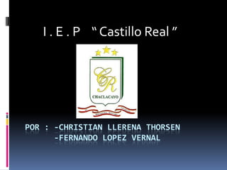        I . E . P    “ Castillo Real ” Por : -Christian Llerena thorsen     -FERNANDO LOPEZ VERNAL 