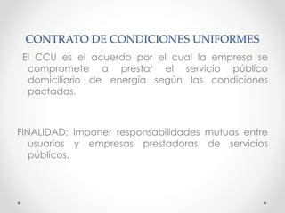 CONTRATO DE CONDICIONES UNIFORMES
El CCU es el acuerdo por el cual la empresa se
compromete a prestar el servicio público
domiciliario de energía según las condiciones
pactadas.
FINALIDAD: Imponer responsabilidades mutuas entre
usuarios y empresas prestadoras de servicios
públicos.
 