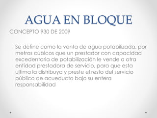 AGUA EN BLOQUE
CONCEPTO 930 DE 2009
Se define como la venta de agua potabilizada, por
metros cúbicos que un prestador con capacidad
excedentaria de potabilización le vende a otra
entidad prestadora de servicio, para que esta
ultima la distribuya y preste el resto del servicio
público de acueducto bajo su entera
responsabilidad
 