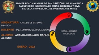 UNIVERSIDAD NACIONAL DE SAN CRISTÓBAL DE HUAMANGA
FACULTAD DE INGENIERÍA DE MINAS, GEOLOGÍA Y CIVIL
ESCUELA PROFESIONAL DE INGENIERÍA DE MINAS
DOCENTE : Ing. EDMUNDO CAMPOS ARZAPALO
ASIGNATURA: ANALISIS DE SISTEMAS
MINEROS
ALUMNO : ARANDA HUANACO, RAFAEL
ALONSO
ENERO - 2022
 