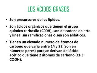 LOS ÁCIDOS GRASOS
• Son precursores de los lípidos.
• Son ácidos orgánicos que tienen el grupo
  químico carboxilo (C00H), son de cadena abierta
  y lineal sin ramificaciones o sea son alifáticos.
• Tienen un elevado numero de átomos de
  carbono que varia entre 14 y 22 (son en
  números pares) porque derivan del ácido
  acético que tiene 2 átomos de carbono (CH3
  COOH).
 