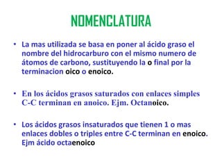 NOMENCLATURA
• La mas utilizada se basa en poner al ácido graso el
  nombre del hidrocarburo con el mismo numero de
  átomos de carbono, sustituyendo la o final por la
  terminacion oico o enoico.

• En los ácidos grasos saturados con enlaces simples
  C-C terminan en anoico. Ejm. Octanoico.

• Los ácidos grasos insaturados que tienen 1 o mas
  enlaces dobles o triples entre C-C terminan en enoico.
  Ejm ácido octaenoico
 