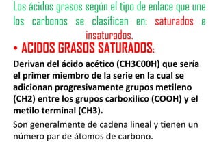 Los ácidos grasos según el tipo de enlace que une
los carbonos se clasifican en: saturados e
                  insaturados.
• ACIDOS GRASOS SATURADOS:
Derivan del ácido acético (CH3C00H) que sería
el primer miembro de la serie en la cual se
adicionan progresivamente grupos metileno
(CH2) entre los grupos carboxilico (COOH) y el
metilo terminal (CH3).
Son generalmente de cadena lineal y tienen un
número par de átomos de carbono.
 